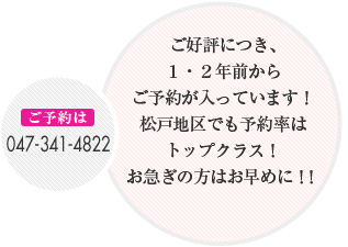 ご好評につき、1・2年前からご予約が入っています!
松戸地区でも予約率はトップクラス!
お急ぎの方はお早めに!!
ご予約は 047-341-4822
